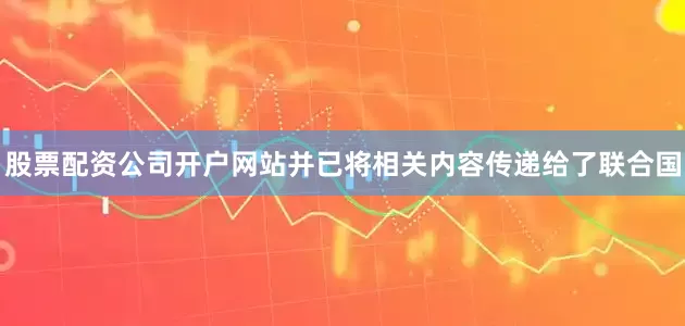 股票配资公司开户网站并已将相关内容传递给了联合国