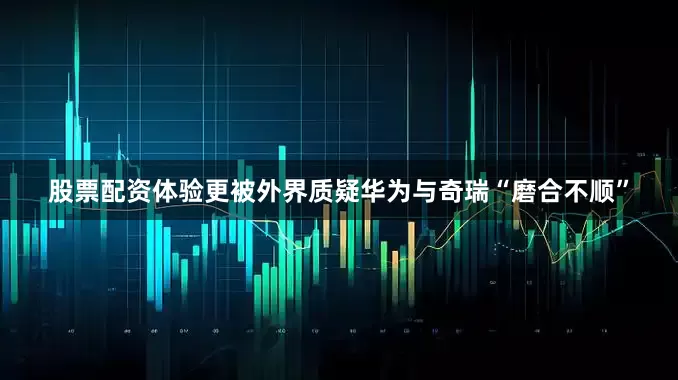 股票配资体验更被外界质疑华为与奇瑞“磨合不顺”
