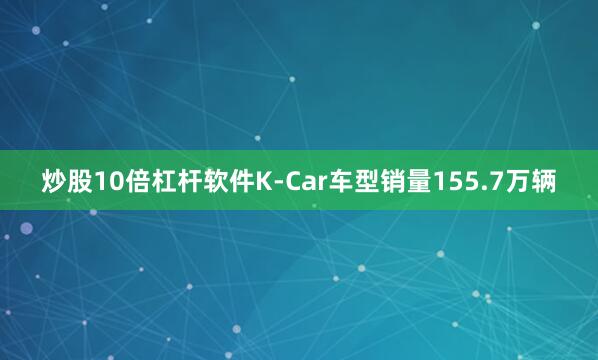 炒股10倍杠杆软件K-Car车型销量155.7万辆