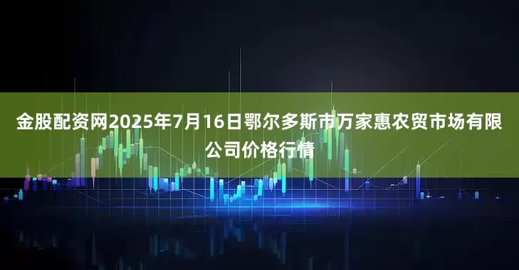 金股配资网2025年7月16日鄂尔多斯市万家惠农贸市场有限公司价格行情