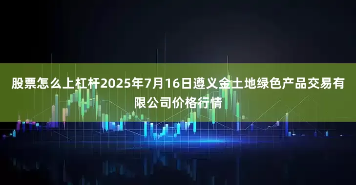 股票怎么上杠杆2025年7月16日遵义金土地绿色产品交易有限公司价格行情