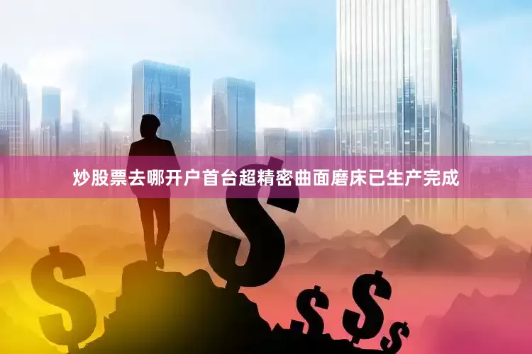 炒股票去哪开户首台超精密曲面磨床已生产完成