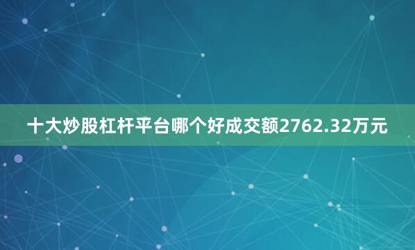 十大炒股杠杆平台哪个好成交额2762.32万元