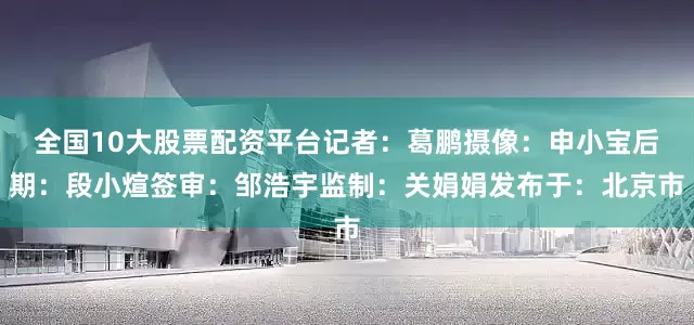 全国10大股票配资平台记者：葛鹏摄像：申小宝后期：段小煊签审：邹浩宇监制：关娟娟发布于：北京市