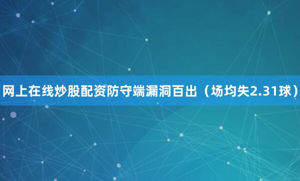 网上在线炒股配资防守端漏洞百出（场均失2.31球）