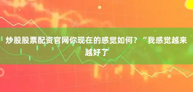 炒股股票配资官网你现在的感觉如何？“我感觉越来越好了