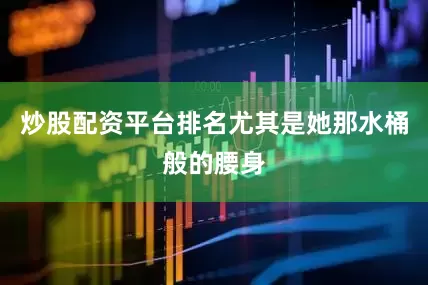 炒股配资平台排名尤其是她那水桶般的腰身