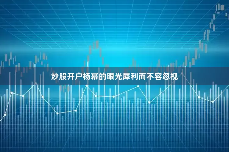 炒股开户杨幂的眼光犀利而不容忽视