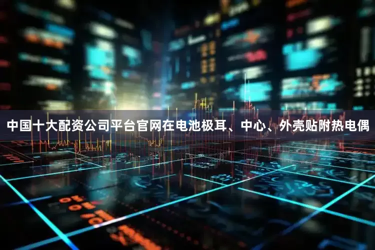 中国十大配资公司平台官网在电池极耳、中心、外壳贴附热电偶