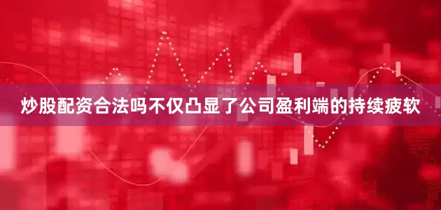 炒股配资合法吗不仅凸显了公司盈利端的持续疲软