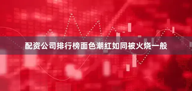 配资公司排行榜面色潮红如同被火烧一般