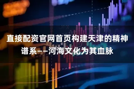 直接配资官网首页构建天津的精神谱系——河海文化为其血脉