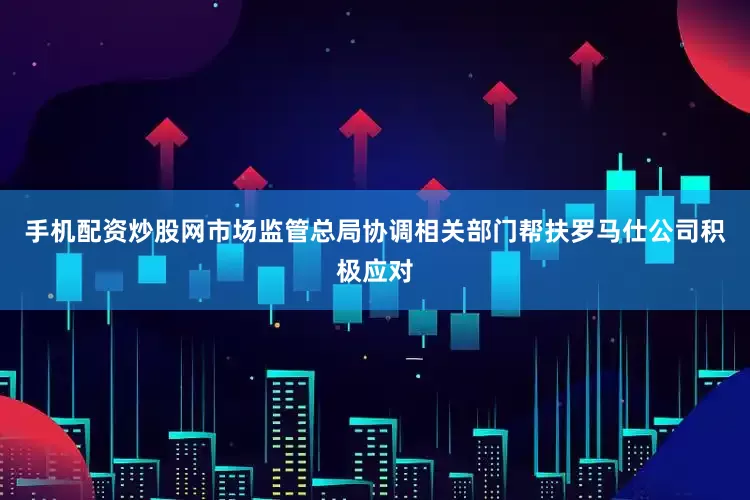 手机配资炒股网市场监管总局协调相关部门帮扶罗马仕公司积极应对