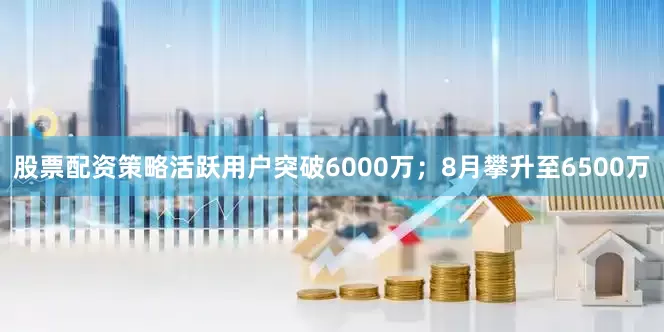 股票配资策略活跃用户突破6000万；8月攀升至6500万