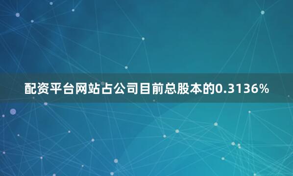 配资平台网站占公司目前总股本的0.3136%