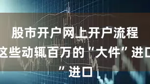股市开户网上开户流程这些动辄百万的“大件”进口